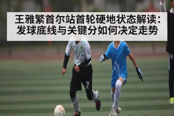 王雅繁首尔站首轮硬地状态解读：发球底线与关键分如何决定走势