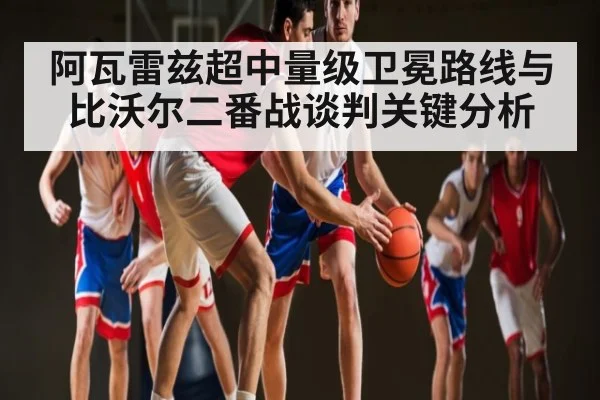 阿瓦雷兹超中量级卫冕路线与比沃尔二番战谈判关键分析