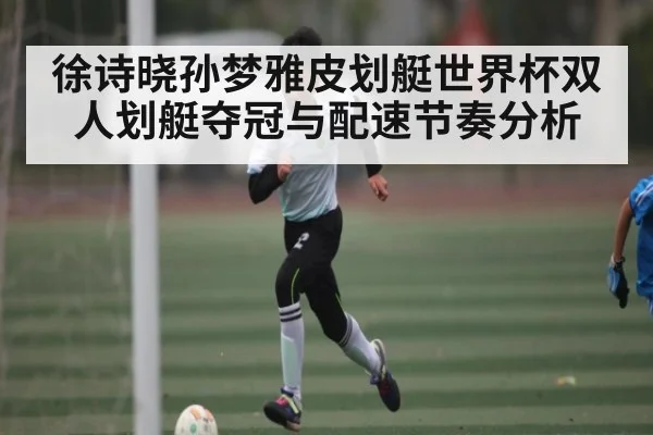 徐诗晓孙梦雅皮划艇世界杯双人划艇夺冠与配速节奏分析